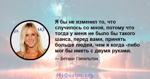 Я бы не изменил то, что случилось со мной, потому что тогда у меня не было бы такого шанса, перед вами, принять больше людей, чем я когда -либо мог бы иметь с двумя руками.