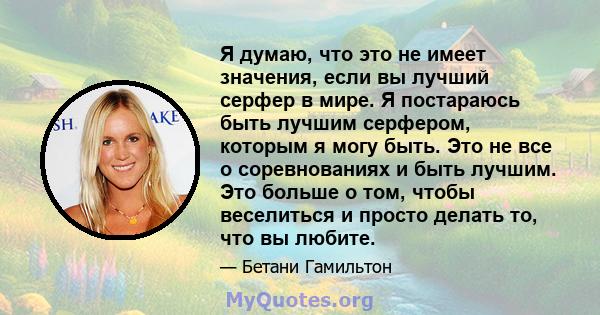 Я думаю, что это не имеет значения, если вы лучший серфер в мире. Я постараюсь быть лучшим серфером, которым я могу быть. Это не все о соревнованиях и быть лучшим. Это больше о том, чтобы веселиться и просто делать то,