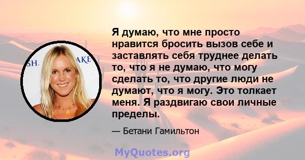 Я думаю, что мне просто нравится бросить вызов себе и заставлять себя труднее делать то, что я не думаю, что могу сделать то, что другие люди не думают, что я могу. Это толкает меня. Я раздвигаю свои личные пределы.