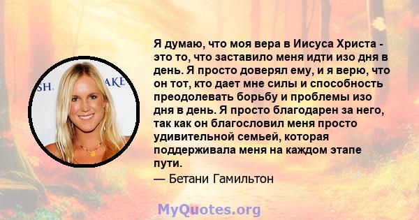 Я думаю, что моя вера в Иисуса Христа - это то, что заставило меня идти изо дня в день. Я просто доверял ему, и я верю, что он тот, кто дает мне силы и способность преодолевать борьбу и проблемы изо дня в день. Я просто 