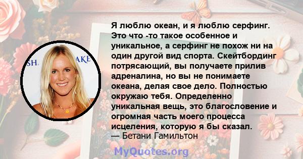 Я люблю океан, и я люблю серфинг. Это что -то такое особенное и уникальное, а серфинг не похож ни на один другой вид спорта. Скейтбординг потрясающий, вы получаете прилив адреналина, но вы не понимаете океана, делая