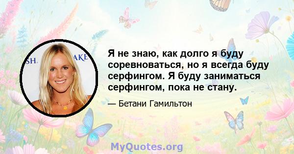 Я не знаю, как долго я буду соревноваться, но я всегда буду серфингом. Я буду заниматься серфингом, пока не стану.