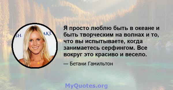 Я просто люблю быть в океане и быть творческим на волнах и то, что вы испытываете, когда занимаетесь серфингом. Все вокруг это красиво и весело.