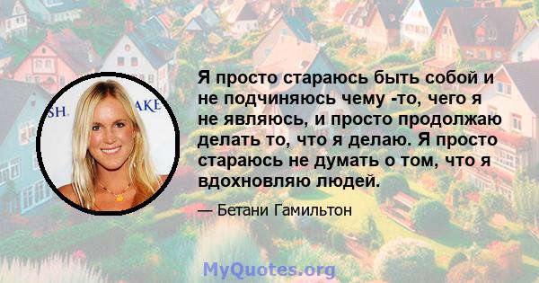 Я просто стараюсь быть собой и не подчиняюсь чему -то, чего я не являюсь, и просто продолжаю делать то, что я делаю. Я просто стараюсь не думать о том, что я вдохновляю людей.