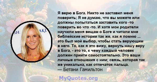 Я верю в Бога. Никто не заставил меня поверить; Я не думаю, что вы можете или должны попытаться заставить кого -то поверить во что -то. И хотя мои родители научили меня вещам о Боге и читали мне библейские истории так