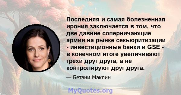 Последняя и самая болезненная ирония заключается в том, что две давние соперничающие армии на рынке секьюритизации - инвестиционные банки и GSE - в конечном итоге увеличивают грехи друг друга, а не контролируют друг