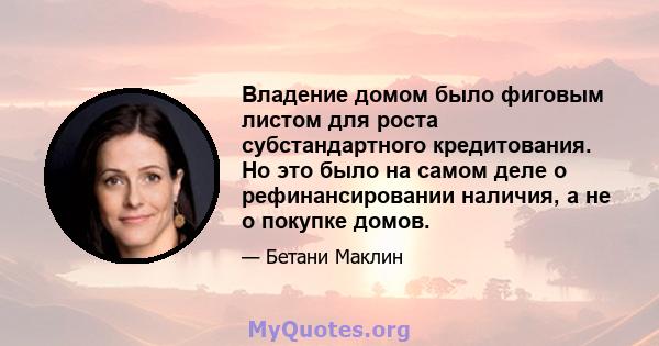 Владение домом было фиговым листом для роста субстандартного кредитования. Но это было на самом деле о рефинансировании наличия, а не о покупке домов.