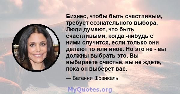 Бизнес, чтобы быть счастливым, требует сознательного выбора. Люди думают, что быть счастливыми, когда -нибудь с ними случится, если только они делают то или иное. Но это не - вы должны выбрать это. Вы выбираете счастье, 