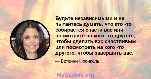 Будьте независимыми и не пытайтесь думать, что кто -то собирается спасти вас или посмотрите на кого -то другого, чтобы сделать вас счастливым или посмотреть на кого -то другого, чтобы завершить вас.