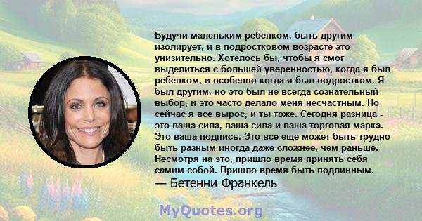 Будучи маленьким ребенком, быть другим изолирует, и в подростковом возрасте это унизительно. Хотелось бы, чтобы я смог выделиться с большей уверенностью, когда я был ребенком, и особенно когда я был подростком. Я был