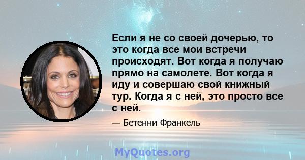 Если я не со своей дочерью, то это когда все мои встречи происходят. Вот когда я получаю прямо на самолете. Вот когда я иду и совершаю свой книжный тур. Когда я с ней, это просто все с ней.