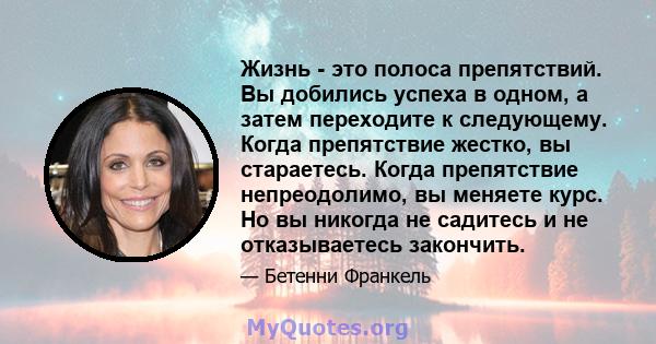 Жизнь - это полоса препятствий. Вы добились успеха в одном, а затем переходите к следующему. Когда препятствие жестко, вы стараетесь. Когда препятствие непреодолимо, вы меняете курс. Но вы никогда не садитесь и не