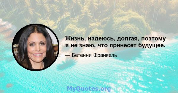 Жизнь, надеюсь, долгая, поэтому я не знаю, что принесет будущее.