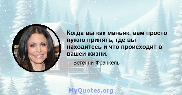 Когда вы как маньяк, вам просто нужно принять, где вы находитесь и что происходит в вашей жизни.