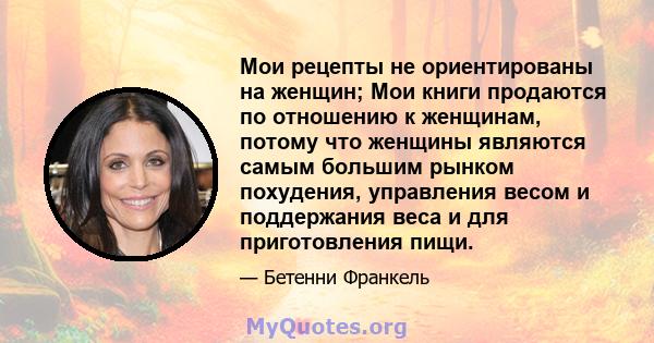 Мои рецепты не ориентированы на женщин; Мои книги продаются по отношению к женщинам, потому что женщины являются самым большим рынком похудения, управления весом и поддержания веса и для приготовления пищи.