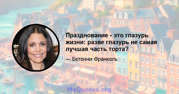 Празднование - это глазурь жизни: разве глазурь не самая лучшая часть торта?