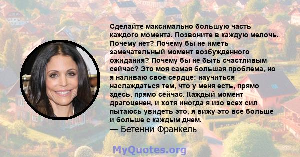 Сделайте максимально большую часть каждого момента. Позвоните в каждую мелочь. Почему нет? Почему бы не иметь замечательный момент возбужденного ожидания? Почему бы не быть счастливым сейчас? Это моя самая большая