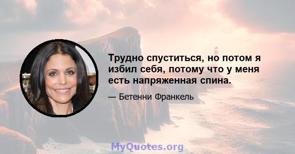 Трудно спуститься, но потом я избил себя, потому что у меня есть напряженная спина.