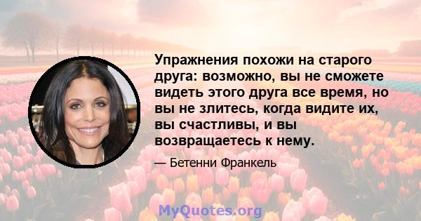 Упражнения похожи на старого друга: возможно, вы не сможете видеть этого друга все время, но вы не злитесь, когда видите их, вы счастливы, и вы возвращаетесь к нему.