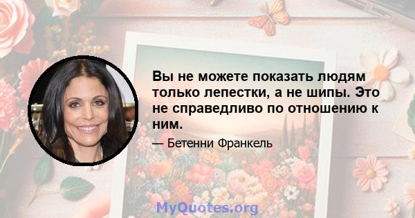 Вы не можете показать людям только лепестки, а не шипы. Это не справедливо по отношению к ним.