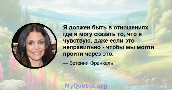 Я должен быть в отношениях, где я могу сказать то, что я чувствую, даже если это неправильно - чтобы мы могли пройти через это.