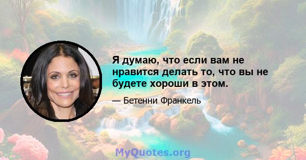 Я думаю, что если вам не нравится делать то, что вы не будете хороши в этом.