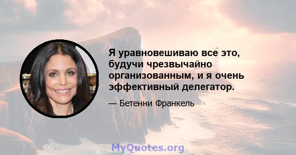 Я уравновешиваю все это, будучи чрезвычайно организованным, и я очень эффективный делегатор.