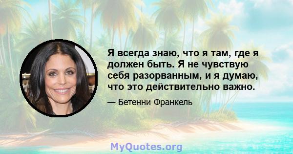 Я всегда знаю, что я там, где я должен быть. Я не чувствую себя разорванным, и я думаю, что это действительно важно.