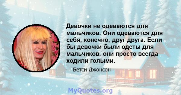 Девочки не одеваются для мальчиков. Они одеваются для себя, конечно, друг друга. Если бы девочки были одеты для мальчиков, они просто всегда ходили голыми.