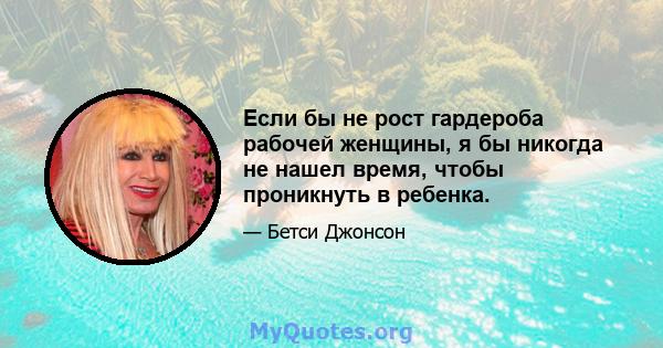 Если бы не рост гардероба рабочей женщины, я бы никогда не нашел время, чтобы проникнуть в ребенка.