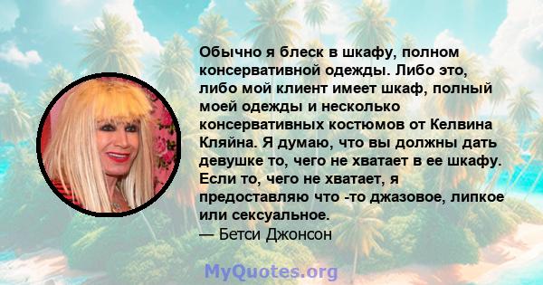 Обычно я блеск в шкафу, полном консервативной одежды. Либо это, либо мой клиент имеет шкаф, полный моей одежды и несколько консервативных костюмов от Келвина Кляйна. Я думаю, что вы должны дать девушке то, чего не