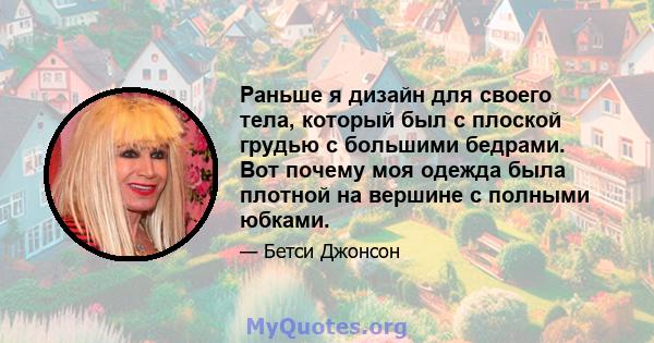 Раньше я дизайн для своего тела, который был с плоской грудью с большими бедрами. Вот почему моя одежда была плотной на вершине с полными юбками.