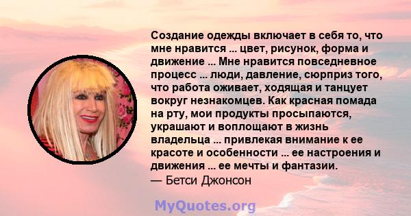 Создание одежды включает в себя то, что мне нравится ... цвет, рисунок, форма и движение ... Мне нравится повседневное процесс ... люди, давление, сюрприз того, что работа оживает, ходящая и танцует вокруг незнакомцев.