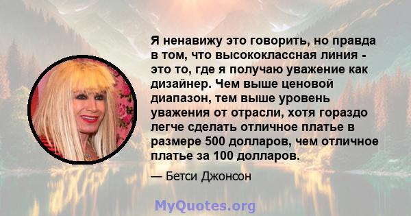 Я ненавижу это говорить, но правда в том, что высококлассная линия - это то, где я получаю уважение как дизайнер. Чем выше ценовой диапазон, тем выше уровень уважения от отрасли, хотя гораздо легче сделать отличное