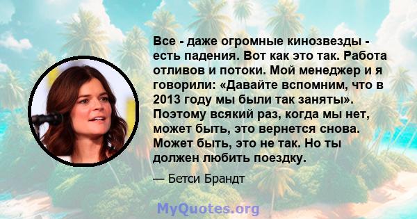 Все - даже огромные кинозвезды - есть падения. Вот как это так. Работа отливов и потоки. Мой менеджер и я говорили: «Давайте вспомним, что в 2013 году мы были так заняты». Поэтому всякий раз, когда мы нет, может быть,