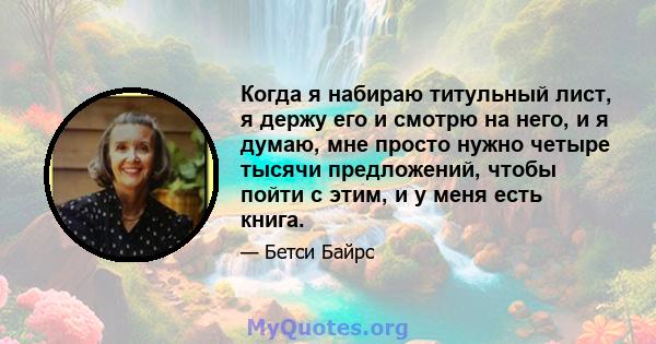 Когда я набираю титульный лист, я держу его и смотрю на него, и я думаю, мне просто нужно четыре тысячи предложений, чтобы пойти с этим, и у меня есть книга.