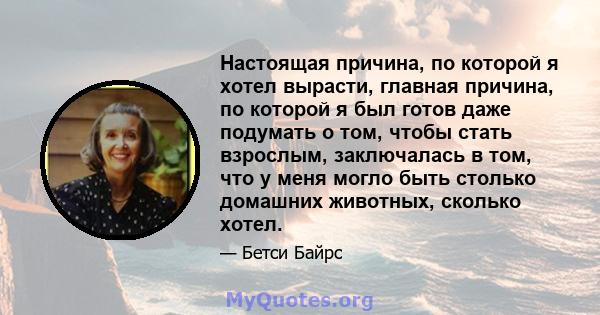 Настоящая причина, по которой я хотел вырасти, главная причина, по которой я был готов даже подумать о том, чтобы стать взрослым, заключалась в том, что у меня могло быть столько домашних животных, сколько хотел.