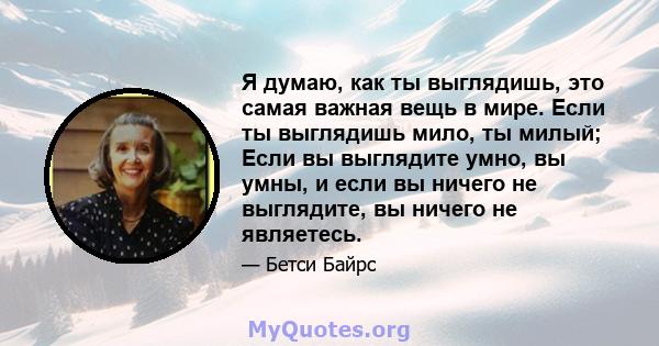 Я думаю, как ты выглядишь, это самая важная вещь в мире. Если ты выглядишь мило, ты милый; Если вы выглядите умно, вы умны, и если вы ничего не выглядите, вы ничего не являетесь.