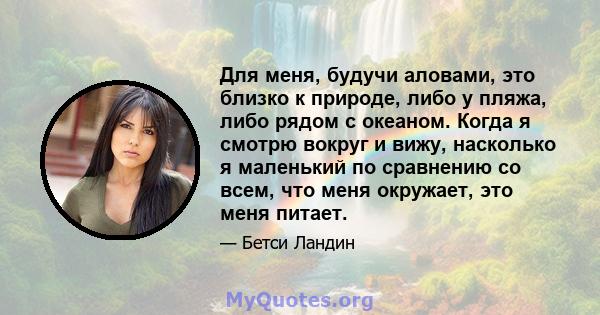 Для меня, будучи аловами, это близко к природе, либо у пляжа, либо рядом с океаном. Когда я смотрю вокруг и вижу, насколько я маленький по сравнению со всем, что меня окружает, это меня питает.