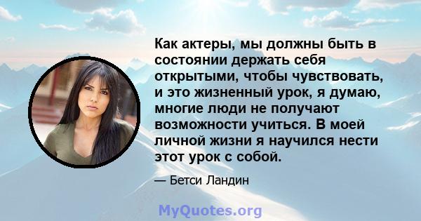 Как актеры, мы должны быть в состоянии держать себя открытыми, чтобы чувствовать, и это жизненный урок, я думаю, многие люди не получают возможности учиться. В моей личной жизни я научился нести этот урок с собой.