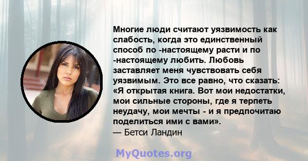 Многие люди считают уязвимость как слабость, когда это единственный способ по -настоящему расти и по -настоящему любить. Любовь заставляет меня чувствовать себя уязвимым. Это все равно, что сказать: «Я открытая книга.