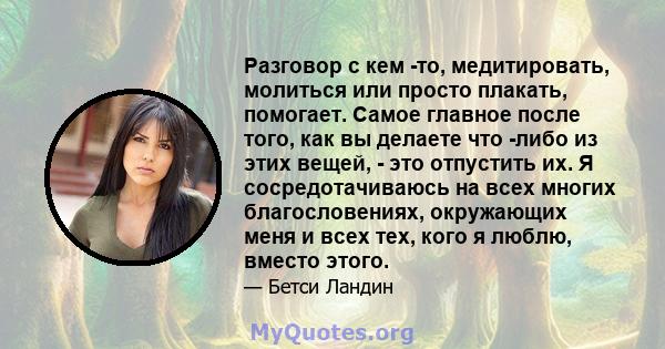 Разговор с кем -то, медитировать, молиться или просто плакать, помогает. Самое главное после того, как вы делаете что -либо из этих вещей, - это отпустить их. Я сосредотачиваюсь на всех многих благословениях, окружающих 