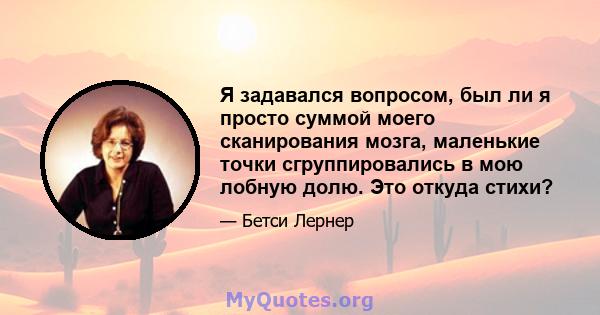 Я задавался вопросом, был ли я просто суммой моего сканирования мозга, маленькие точки сгруппировались в мою лобную долю. Это откуда стихи?