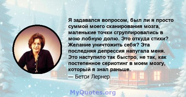 Я задавался вопросом, был ли я просто суммой моего сканирования мозга, маленькие точки сгруппировались в мою лобную долю. Это откуда стихи? Желание уничтожить себя? Эта последняя депрессия напугала меня. Это наступило