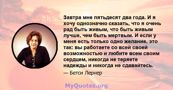 Завтра мне пятьдесят два года. И я хочу однозначно сказать, что я очень рад быть живым, что быть живым лучше, чем быть мертвым. И если у меня есть только одно желание, это так: вы работаете со всей своей возможностью и