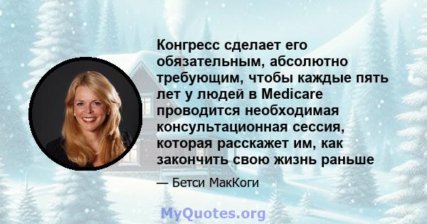 Конгресс сделает его обязательным, абсолютно требующим, чтобы каждые пять лет у людей в Medicare проводится необходимая консультационная сессия, которая расскажет им, как закончить свою жизнь раньше