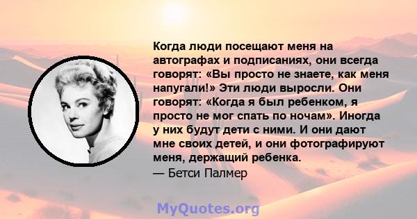 Когда люди посещают меня на автографах и подписаниях, они всегда говорят: «Вы просто не знаете, как меня напугали!» Эти люди выросли. Они говорят: «Когда я был ребенком, я просто не мог спать по ночам». Иногда у них