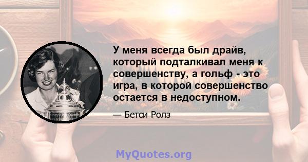 У меня всегда был драйв, который подталкивал меня к совершенству, а гольф - это игра, в которой совершенство остается в недоступном.