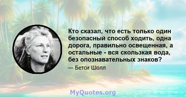 Кто сказал, что есть только один безопасный способ ходить, одна дорога, правильно освещенная, а остальные - вся скользкая вода, без опознавательных знаков?