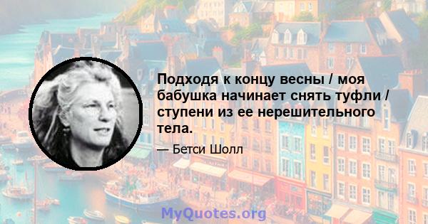 Подходя к концу весны / моя бабушка начинает снять туфли / ступени из ее нерешительного тела.